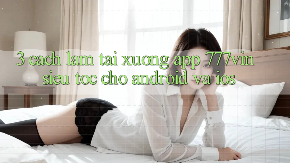 3. Cách làm Tải xuống App 777vin Siêu Tốc Cho Android Và iOS