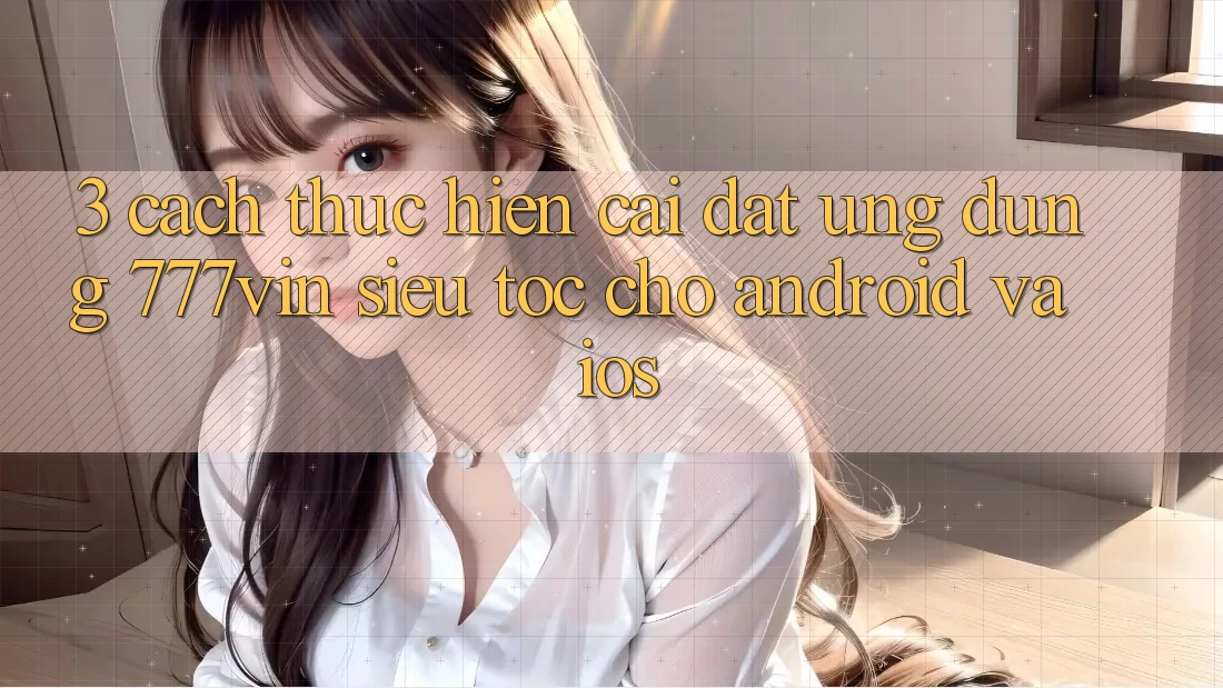 3. Cách thực hiện Cài đặt Ứng dụng 777vin Siêu Tốc Cho Android Và iOS