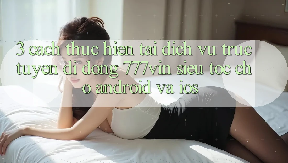 3. Cách thực hiện Tải Dịch vụ trực tuyến di động 777vin Siêu Tốc Cho Android Và iOS 3. Cách thực hiện Tải Dịch vụ trực tuyến di động 777vin Siêu Tốc Cho Android Và iOS