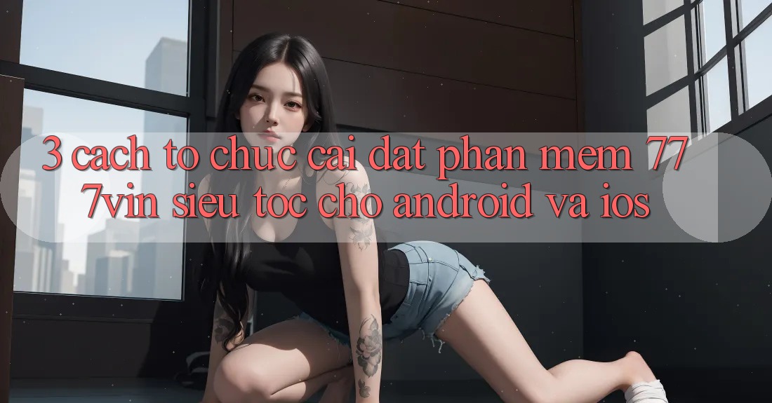 3. Cách tổ chức Cài đặt Phần mềm 777vin Siêu Tốc Cho Android Và iOS 3. Cách tổ chức Cài đặt Phần mềm 777vin Siêu Tốc Cho Android Và iOS