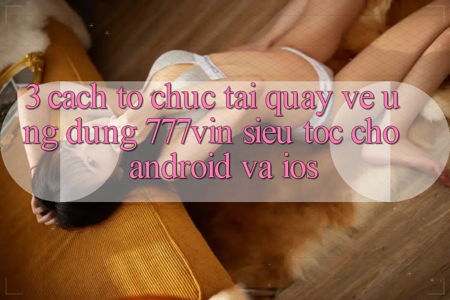 3. Cách tổ chức Tải quay về Ứng dụng 777vin Siêu Tốc Cho Android Và iOS 3. Cách tổ chức Tải quay về Ứng dụng 777vin Siêu Tốc Cho Android Và iOS