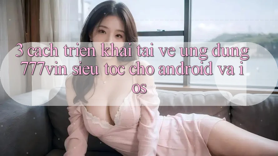 3. Cách triển khai Tải về Ứng dụng 777vin Siêu Tốc Cho Android Và iOS 3. Cách triển khai Tải về Ứng dụng 777vin Siêu Tốc Cho Android Và iOS