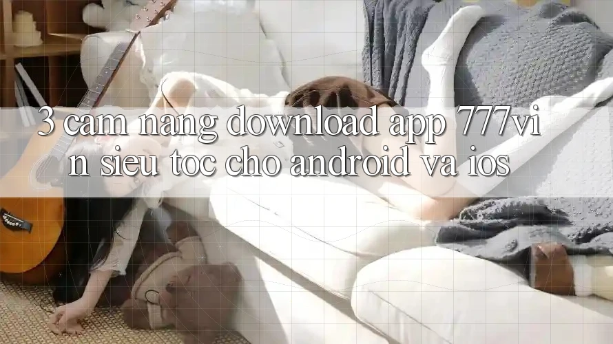 3. Cẩm nang Download App 777vin Siêu Tốc Cho Android Và iOS 3. Cẩm nang Download App 777vin Siêu Tốc Cho Android Và iOS