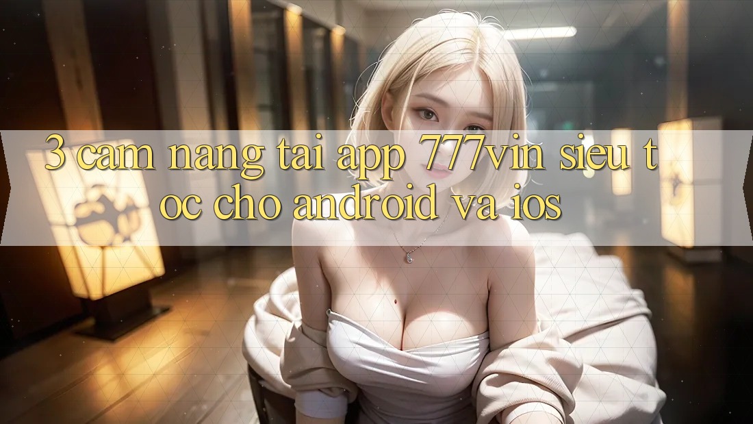 3. Cẩm nang Tải App 777vin Siêu Tốc Cho Android Và iOS