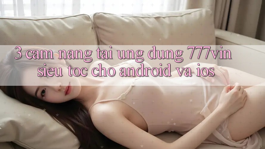 3. Cẩm nang Tải Ứng dụng 777vin Siêu Tốc Cho Android Và iOS