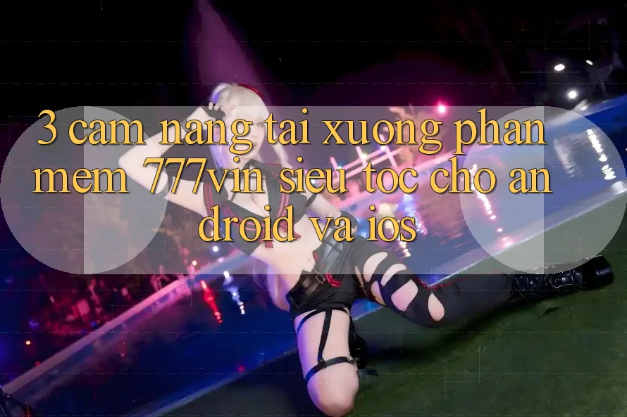 3. Cẩm nang Tải xuống Phần mềm 777vin Siêu Tốc Cho Android Và iOS