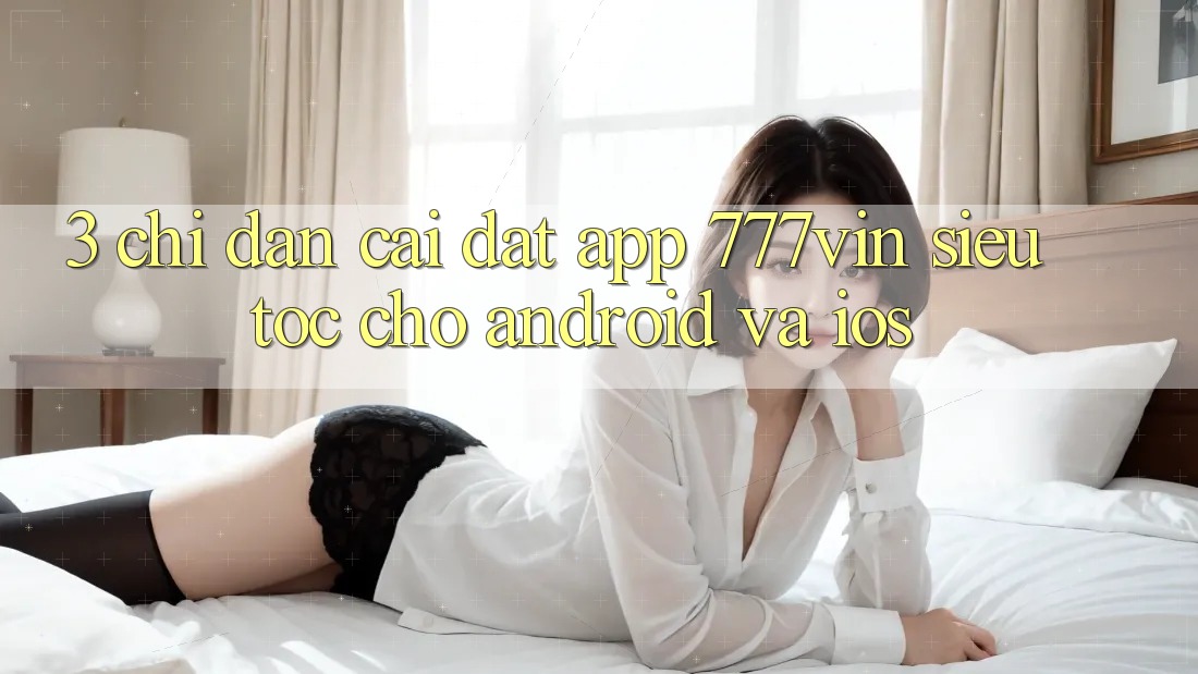 3. Chỉ dẫn Cài đặt App 777vin Siêu Tốc Cho Android Và iOS 3. Chỉ dẫn Cài đặt App 777vin Siêu Tốc Cho Android Và iOS