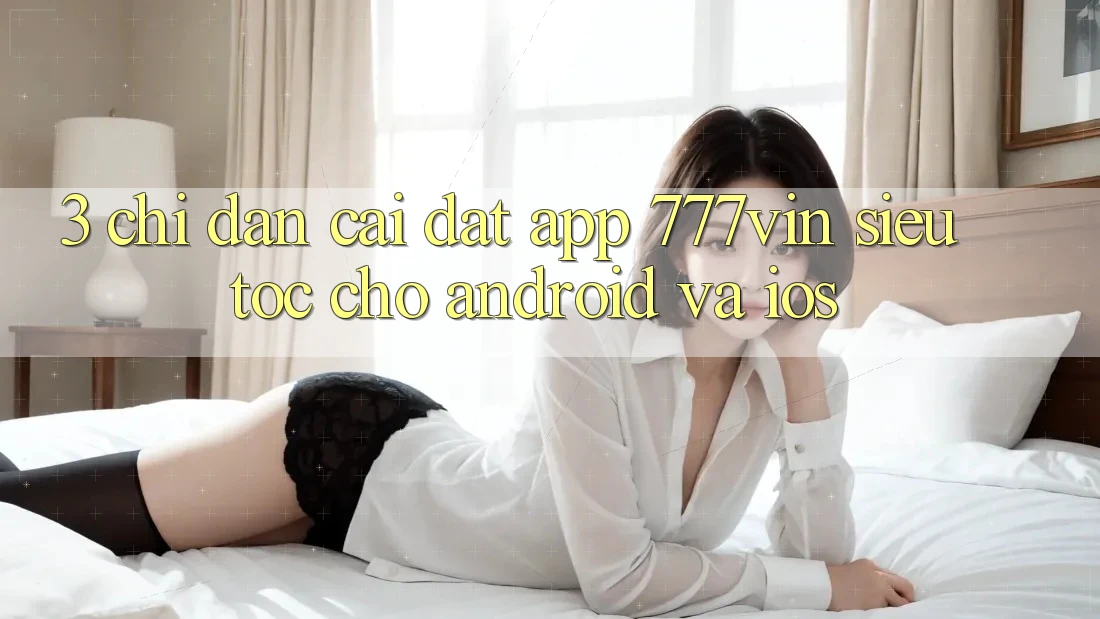 3. Chỉ dẫn Cài đặt App 777vin Siêu Tốc Cho Android Và iOS 3. Chỉ dẫn Cài đặt App 777vin Siêu Tốc Cho Android Và iOS