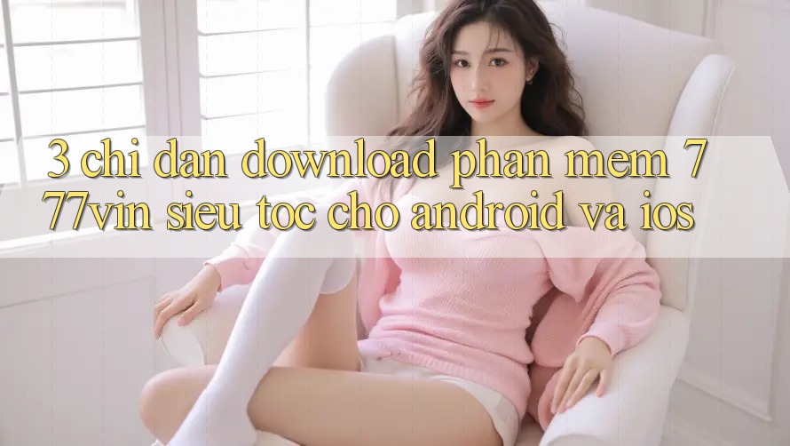 3. Chỉ dẫn Download Phần mềm 777vin Siêu Tốc Cho Android Và iOS 3. Chỉ dẫn Download Phần mềm 777vin Siêu Tốc Cho Android Và iOS