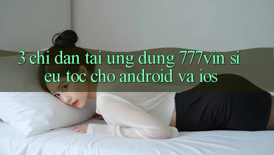 3. Chỉ dẫn Tải Ứng dụng 777vin Siêu Tốc Cho Android Và iOS