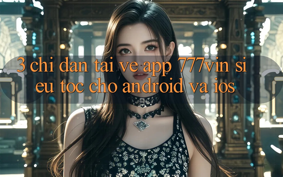 3. Chỉ dẫn Tải về App 777vin Siêu Tốc Cho Android Và iOS 3. Chỉ dẫn Tải về App 777vin Siêu Tốc Cho Android Và iOS