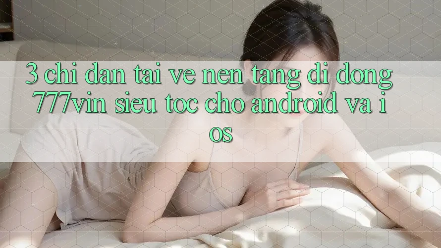 3. Chỉ dẫn Tải về Nền tảng di động 777vin Siêu Tốc Cho Android Và iOS 3. Chỉ dẫn Tải về Nền tảng di động 777vin Siêu Tốc Cho Android Và iOS
