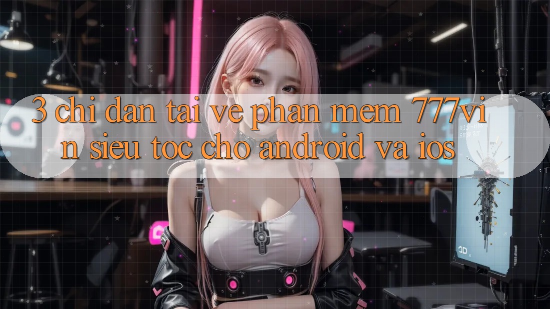 3. Chỉ dẫn Tải về Phần mềm 777vin Siêu Tốc Cho Android Và iOS