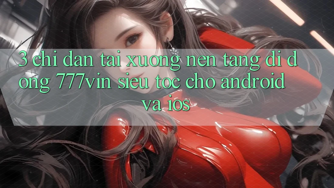 3. Chỉ dẫn Tải xuống Nền tảng di động 777vin Siêu Tốc Cho Android Và iOS 3. Chỉ dẫn Tải xuống Nền tảng di động 777vin Siêu Tốc Cho Android Và iOS