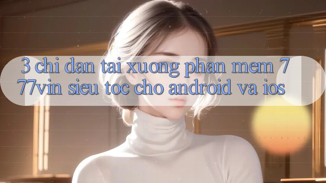 3. Chỉ dẫn Tải xuống Phần mềm 777vin Siêu Tốc Cho Android Và iOS