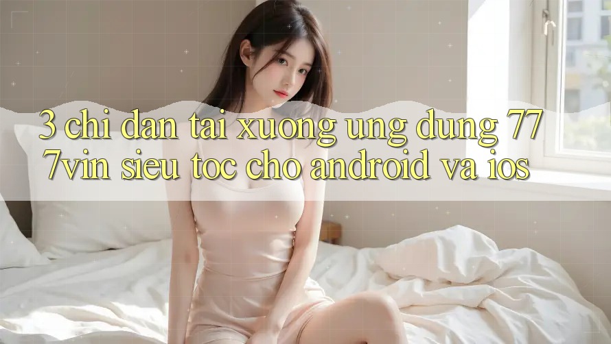 3. Chỉ dẫn Tải xuống Ứng dụng 777vin Siêu Tốc Cho Android Và iOS
