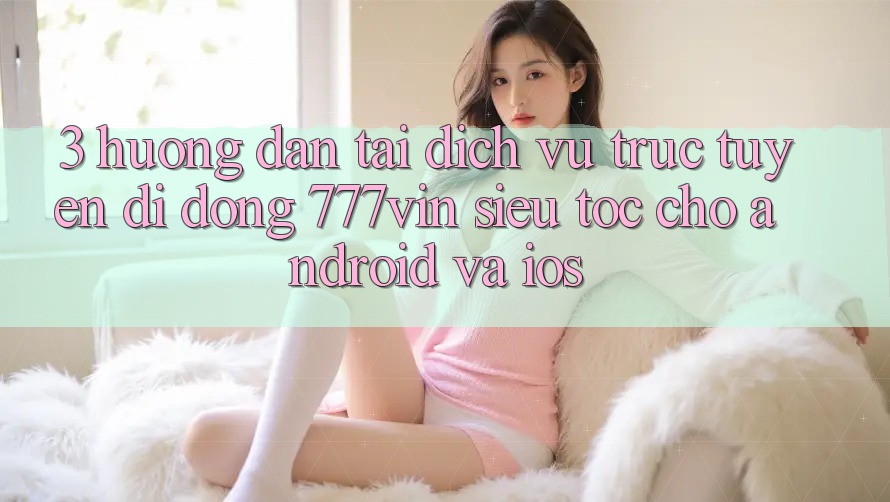 3. Hướng Dẫn Tải Dịch vụ trực tuyến di động 777vin Siêu Tốc Cho Android Và iOS 3. Hướng Dẫn Tải Dịch vụ trực tuyến di động 777vin Siêu Tốc Cho Android Và iOS