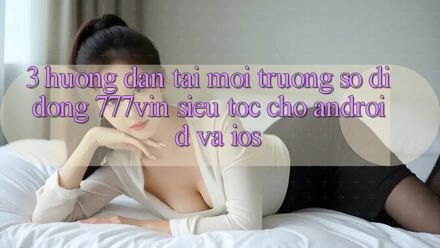 3. Hướng Dẫn Tải Môi trường số di động 777vin Siêu Tốc Cho Android Và iOS