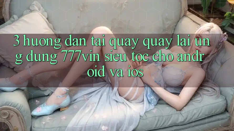 3. Hướng Dẫn Tải quay quay lại Ứng dụng 777vin Siêu Tốc Cho Android Và iOS 3. Hướng Dẫn Tải quay quay lại Ứng dụng 777vin Siêu Tốc Cho Android Và iOS
