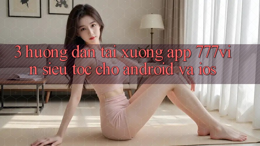 3. Hướng Dẫn Tải xuống App 777vin Siêu Tốc Cho Android Và iOS 3. Hướng Dẫn Tải xuống App 777vin Siêu Tốc Cho Android Và iOS