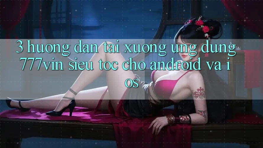 3. Hướng Dẫn Tải xuống Ứng dụng 777vin Siêu Tốc Cho Android Và iOS