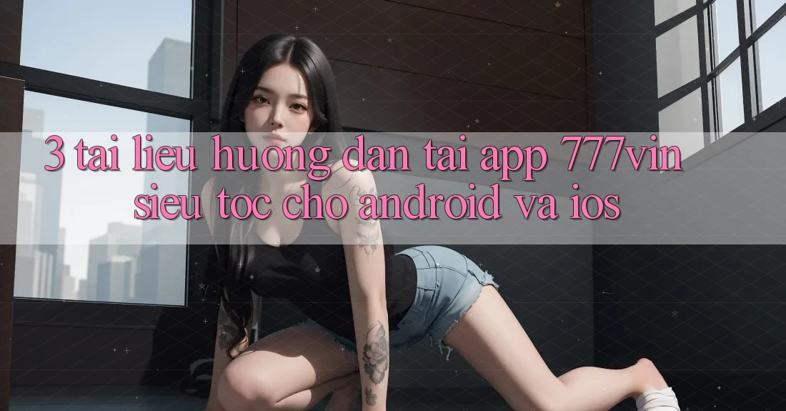 3. Tài liệu hướng dẫn Tải App 777vin Siêu Tốc Cho Android Và iOS 3. Tài liệu hướng dẫn Tải App 777vin Siêu Tốc Cho Android Và iOS