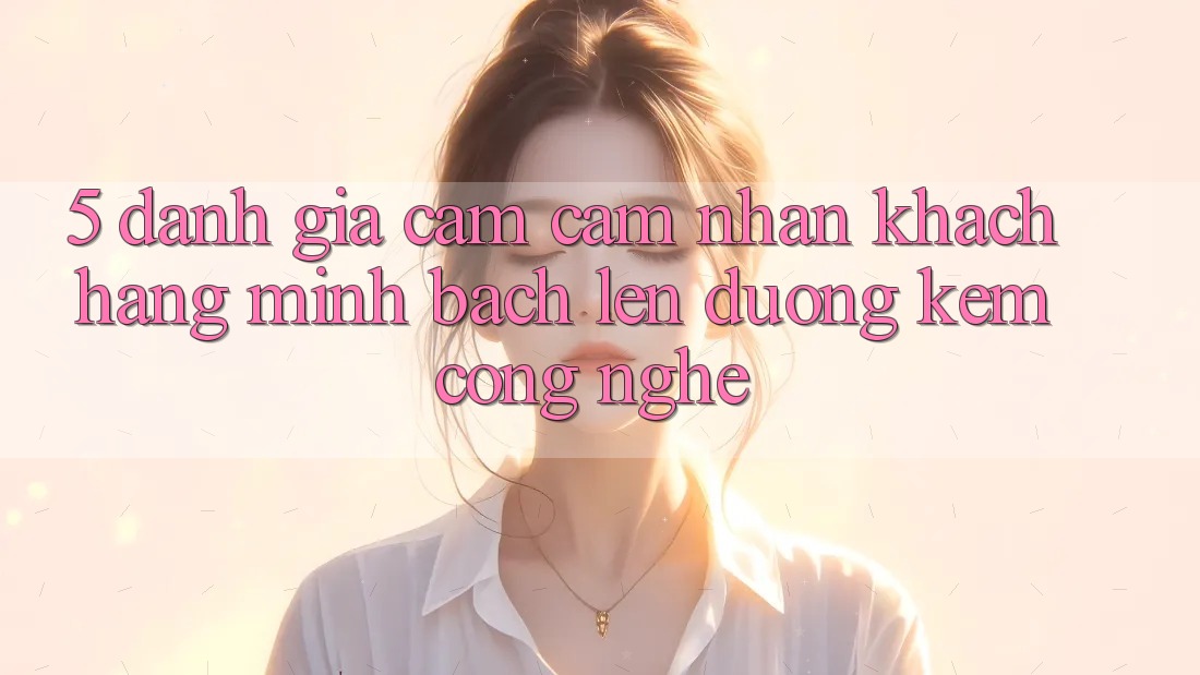 5. Đánh Giá Cảm cảm nhận Khách Hàng: Minh bạch Lên đường Kèm Công Nghệ
