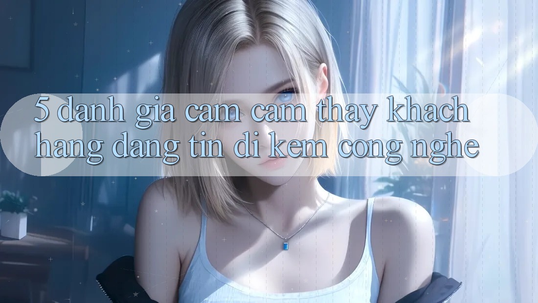 5. Đánh Giá Cảm cảm thấy Khách Hàng: Đáng tin Đi Kèm Công Nghệ