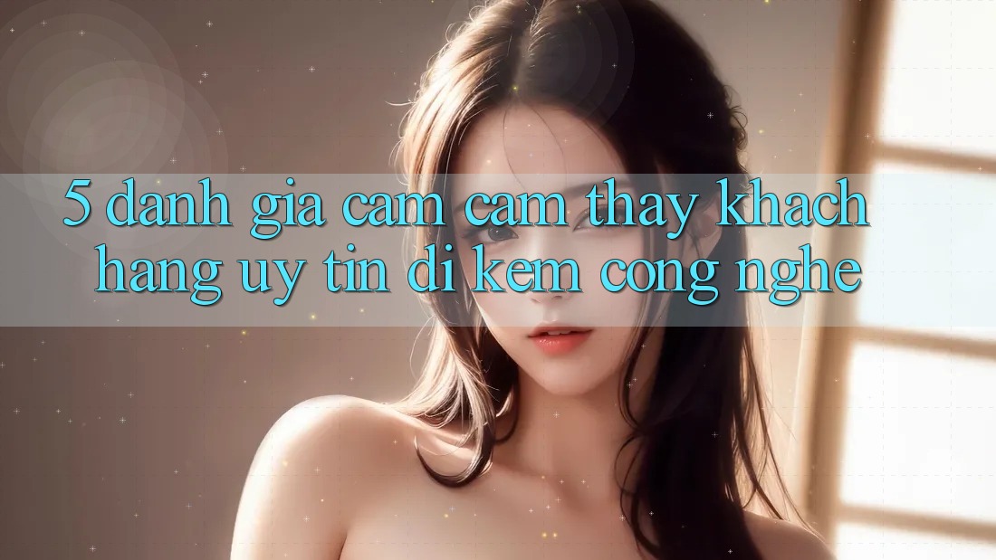 5. Đánh Giá Cảm cảm thấy Khách Hàng: Uy Tín Đi Kèm Công Nghệ