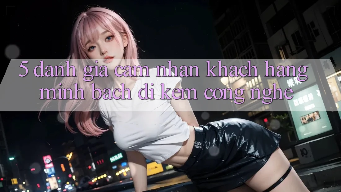 5. Đánh Giá Cảm nhận Khách Hàng: Minh bạch Đi Kèm Công Nghệ