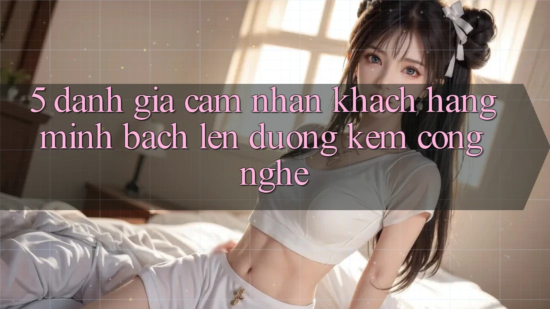 5. Đánh Giá Cảm nhận Khách Hàng: Minh bạch Lên đường Kèm Công Nghệ 5. Đánh Giá Cảm nhận Khách Hàng: Minh bạch Lên đường Kèm Công Nghệ