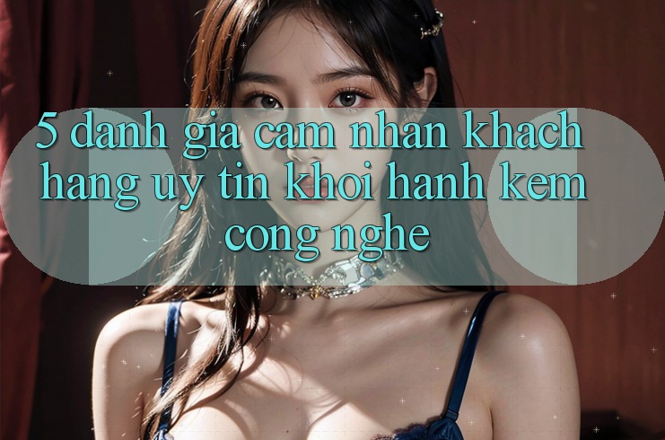 5. Đánh Giá Cảm nhận Khách Hàng: Uy Tín Khởi hành Kèm Công Nghệ