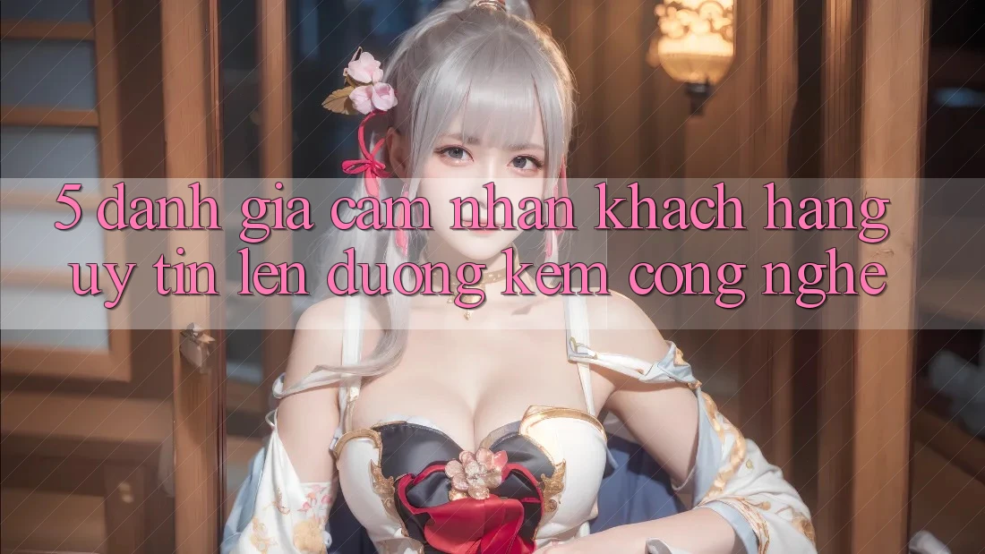 5. Đánh Giá Cảm nhận Khách Hàng: Uy Tín Lên đường Kèm Công Nghệ