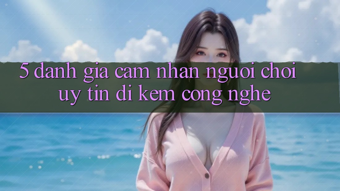 5. Đánh Giá Cảm nhận Người chơi: Uy Tín Đi Kèm Công Nghệ