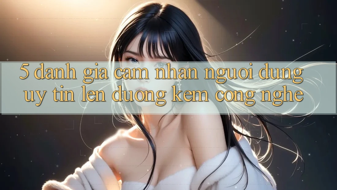5. Đánh Giá Cảm nhận Người dùng: Uy Tín Lên đường Kèm Công Nghệ
