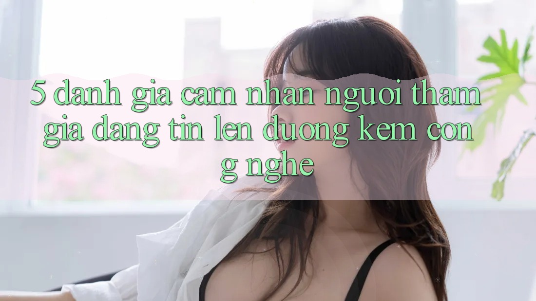5. Đánh Giá Cảm nhận Người tham gia: Đáng tin Lên đường Kèm Công Nghệ