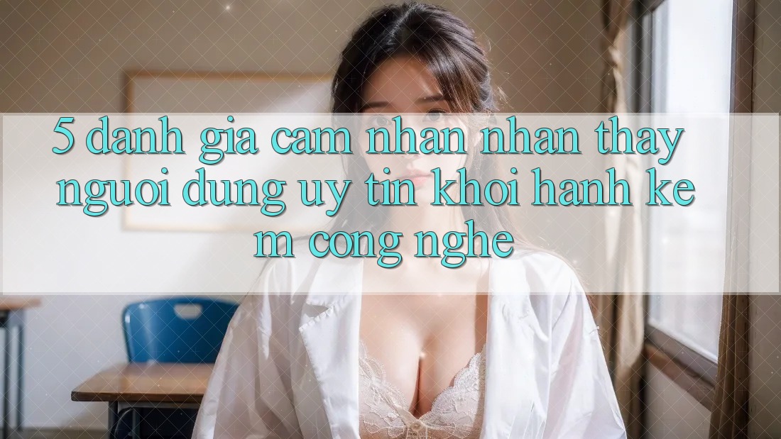 5. Đánh Giá Cảm nhận nhận thấy Người dùng: Uy Tín Khởi hành Kèm Công Nghệ