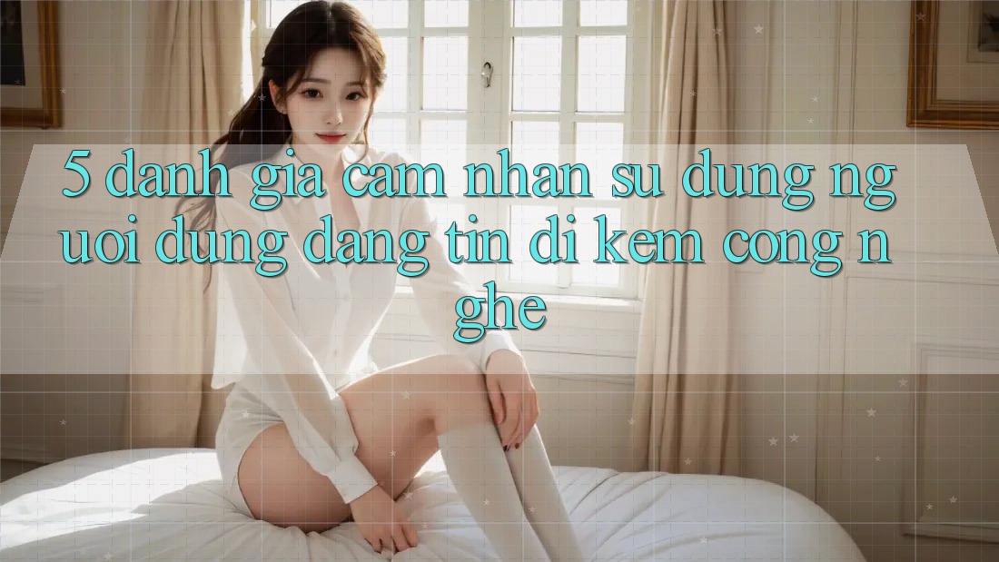 5. Đánh Giá Cảm nhận sử dụng Người dùng: Đáng tin Đi Kèm Công Nghệ 5. Đánh Giá Cảm nhận sử dụng Người dùng: Đáng tin Đi Kèm Công Nghệ