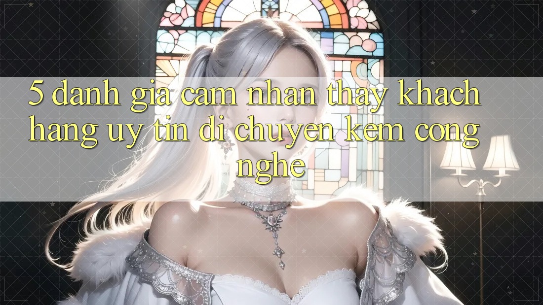 5. Đánh Giá Cảm nhận thấy Khách Hàng: Uy Tín Di chuyển Kèm Công Nghệ 5. Đánh Giá Cảm nhận thấy Khách Hàng: Uy Tín Di chuyển Kèm Công Nghệ