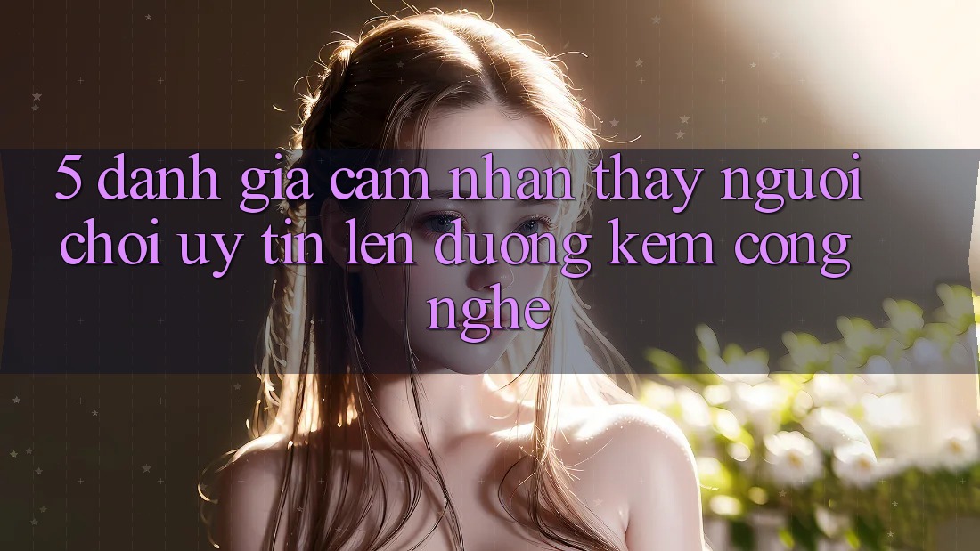 5. Đánh Giá Cảm nhận thấy Người chơi: Uy Tín Lên đường Kèm Công Nghệ 5. Đánh Giá Cảm nhận thấy Người chơi: Uy Tín Lên đường Kèm Công Nghệ