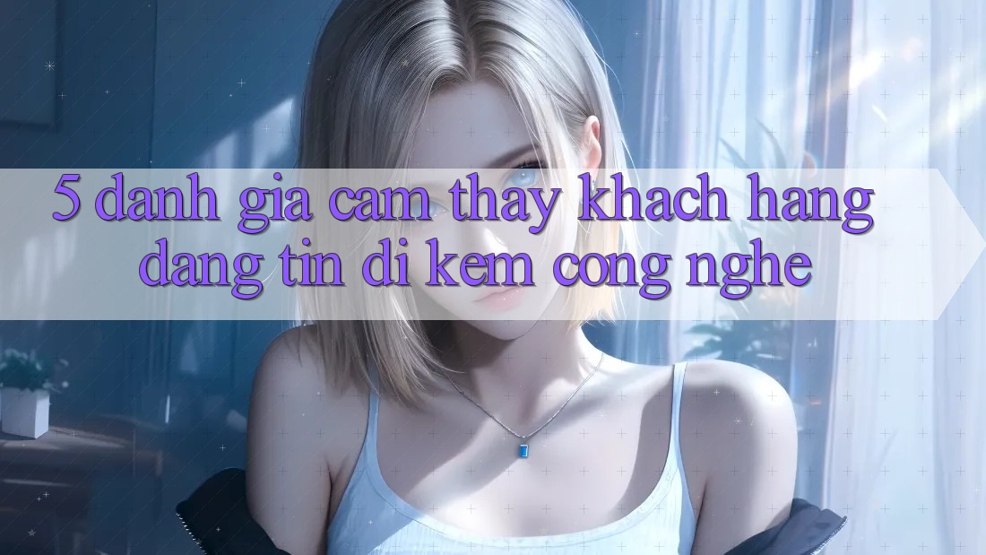 5. Đánh Giá Cảm thấy Khách Hàng: Đáng tin Đi Kèm Công Nghệ