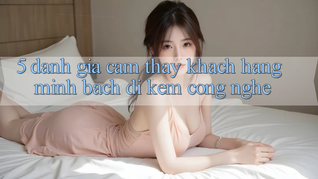 5. Đánh Giá Cảm thấy Khách Hàng: Minh bạch Đi Kèm Công Nghệ