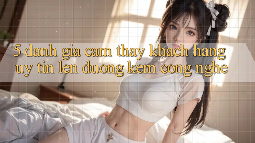 5. Đánh Giá Cảm thấy Khách Hàng: Uy Tín Lên đường Kèm Công Nghệ 5. Đánh Giá Cảm thấy Khách Hàng: Uy Tín Lên đường Kèm Công Nghệ