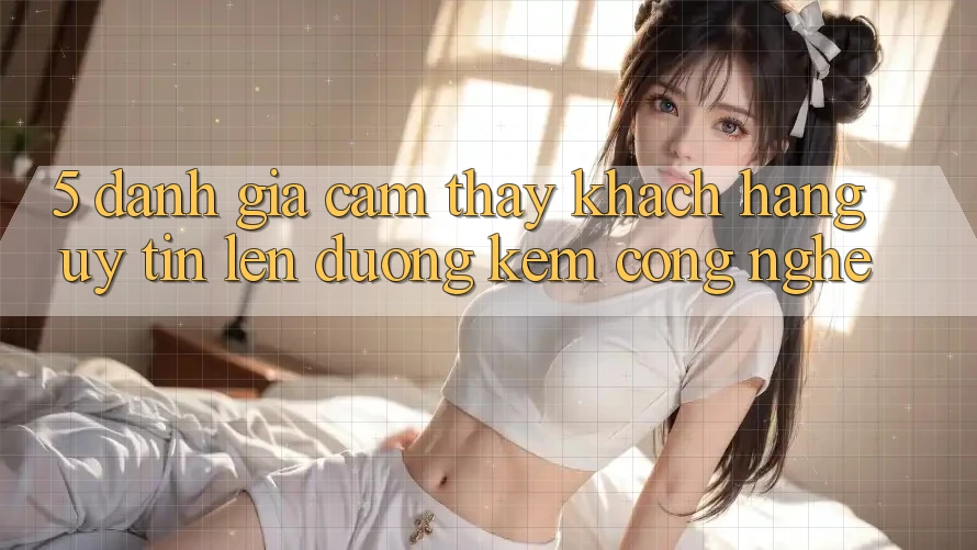 5. Đánh Giá Cảm thấy Khách Hàng: Uy tín Lên đường Kèm Công Nghệ 5. Đánh Giá Cảm thấy Khách Hàng: Uy tín Lên đường Kèm Công Nghệ