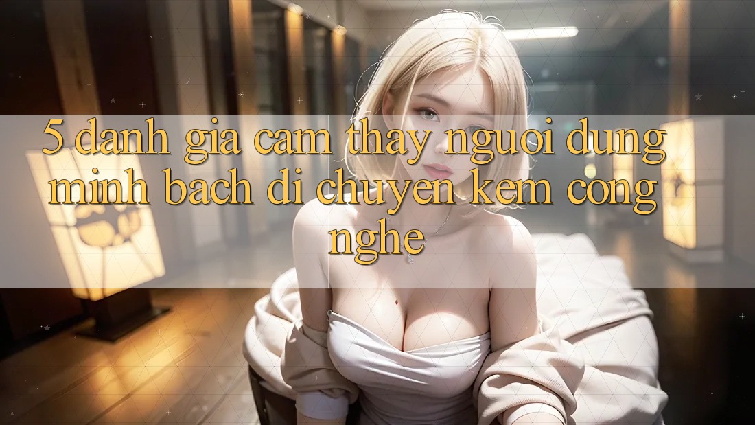 5. Đánh Giá Cảm thấy Người dùng: Minh bạch Di chuyển Kèm Công Nghệ 5. Đánh Giá Cảm thấy Người dùng: Minh bạch Di chuyển Kèm Công Nghệ