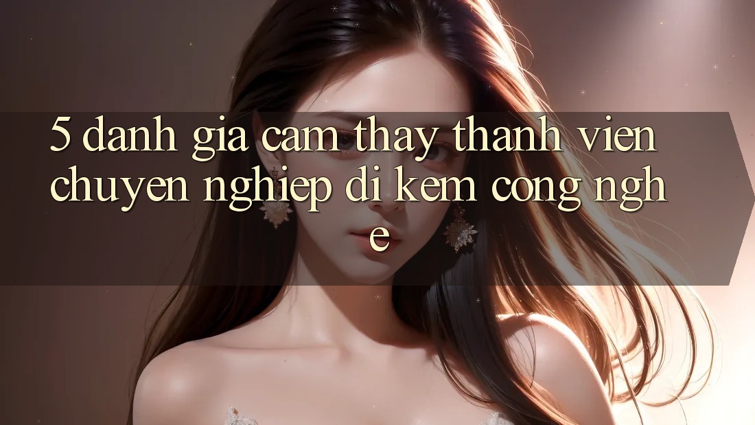 5. Đánh Giá Cảm thấy Thành viên: Chuyên nghiệp Đi Kèm Công Nghệ 5. Đánh Giá Cảm thấy Thành viên: Chuyên nghiệp Đi Kèm Công Nghệ