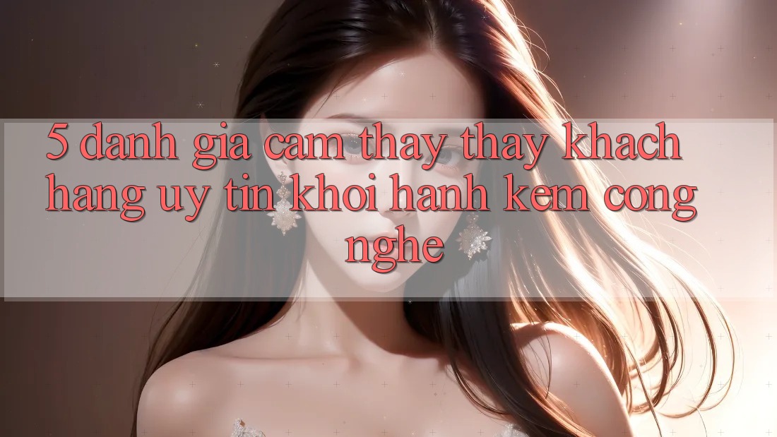 5. Đánh Giá Cảm thấy thấy Khách Hàng: Uy Tín Khởi hành Kèm Công Nghệ 5. Đánh Giá Cảm thấy thấy Khách Hàng: Uy Tín Khởi hành Kèm Công Nghệ