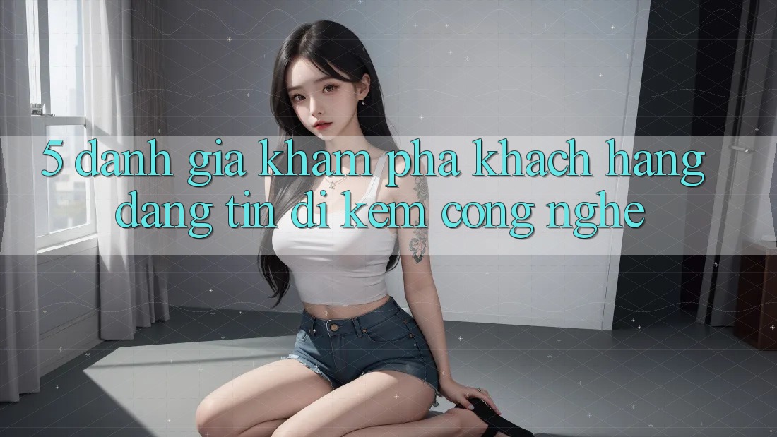 5. Đánh Giá Khám phá Khách Hàng: Đáng tin Đi Kèm Công Nghệ 5. Đánh Giá Khám phá Khách Hàng: Đáng tin Đi Kèm Công Nghệ