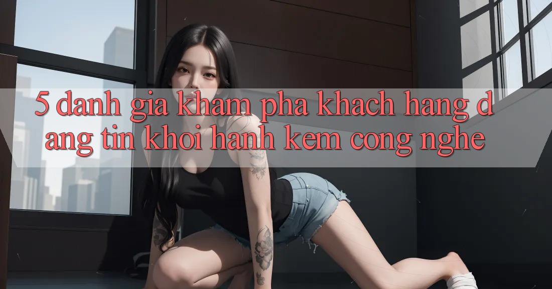 5. Đánh Giá Khám phá Khách Hàng: Đáng tin Khởi hành Kèm Công Nghệ
