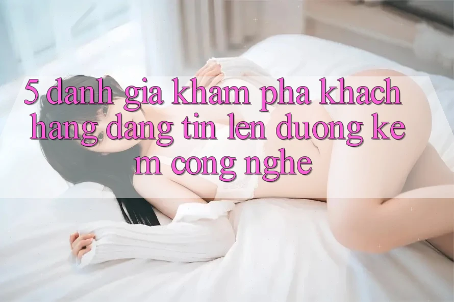 5. Đánh Giá Khám phá Khách Hàng: Đáng tin Lên đường Kèm Công Nghệ